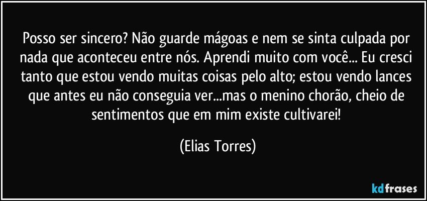 Posso ser sincero? Não guarde mágoas e nem se sinta culpada por nada que aconteceu entre nós. Aprendi muito com você... Eu cresci tanto que estou vendo muitas coisas pelo alto; estou vendo lances que antes eu não conseguia ver...mas o menino chorão, cheio de sentimentos que em mim existe cultivarei! (Elias Torres)