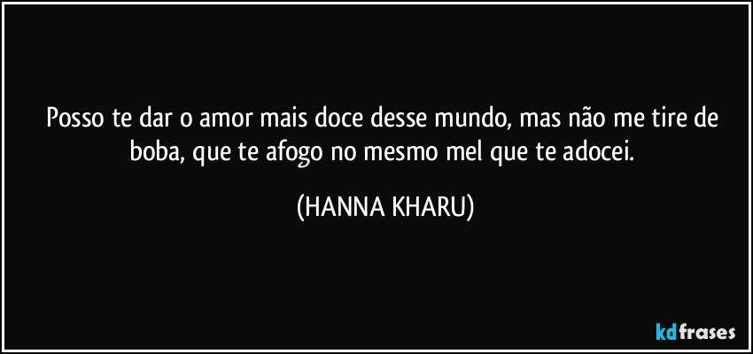 posso te dar o amor mais doce desse mundo, mas não me tire de boba, que te afogo no mesmo mel que te adocei. (HANNA KHARU)