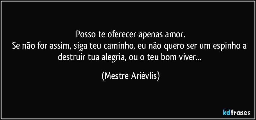 Posso te oferecer apenas amor.
Se não for assim, siga teu caminho, eu não quero ser um espinho a destruir tua alegria, ou o teu bom viver... (Mestre Ariévlis)