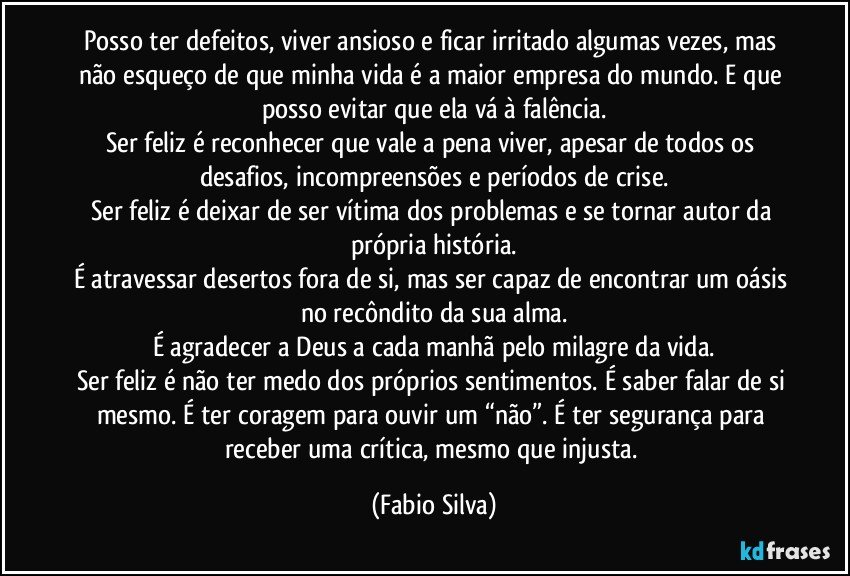 Posso ter defeitos, viver ansioso e ficar irritado algumas vezes, mas não esqueço de que minha vida é a maior empresa do mundo. E que posso evitar que ela vá à falência.
Ser feliz é reconhecer que vale a pena viver, apesar de todos os desafios, incompreensões e períodos de crise.
Ser feliz é deixar de ser vítima dos problemas e se tornar autor da própria história.
É atravessar desertos fora de si, mas ser capaz de encontrar um oásis no recôndito da sua alma.
É agradecer a Deus a cada manhã pelo milagre da vida.
Ser feliz é não ter medo dos próprios sentimentos. É saber falar de si mesmo. É ter coragem para ouvir um “não”. É ter segurança para receber uma crítica, mesmo que injusta. (Fabio Silva)