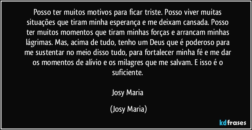 Posso ter muitos motivos para ficar triste. Posso viver muitas situações que tiram minha esperança e me deixam cansada. Posso ter muitos momentos que tiram minhas forças e arrancam minhas lágrimas. Mas, acima de tudo, tenho um Deus que é poderoso para me sustentar no meio disso tudo, para fortalecer minha fé e me dar os momentos de alívio e os milagres que me salvam. E isso é o suficiente. 

Josy Maria (Josy Maria)