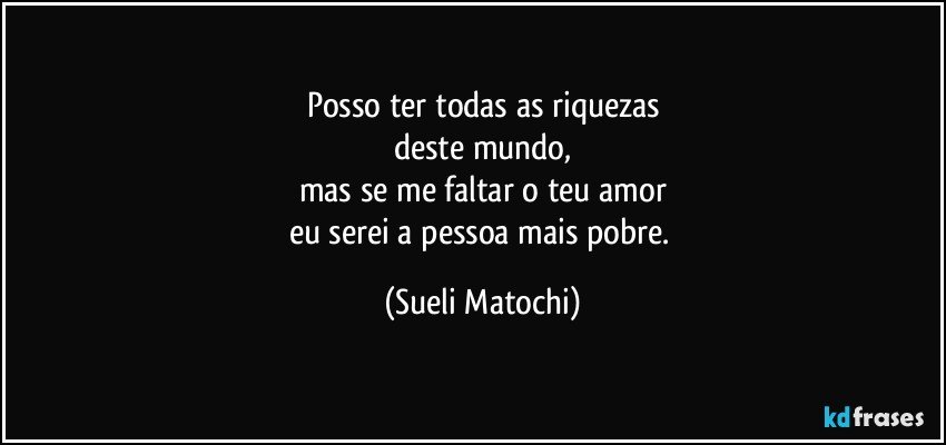 Posso ter todas as riquezas
deste mundo,
mas se me faltar o teu amor
eu serei a pessoa mais pobre. (Sueli Matochi)