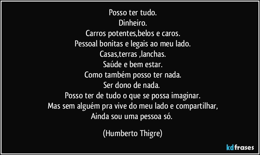 Posso ter tudo.
Dinheiro.
Carros potentes,belos e caros.
Pessoal bonitas e legais ao meu lado.
Casas,terras ,lanchas.
Saúde e bem estar.
Como também posso ter nada.
Ser dono de nada. 
Posso ter de tudo o que se possa imaginar.
Mas sem alguém pra vive do meu lado e compartilhar,
Ainda sou uma pessoa só. (Humberto Thigre)