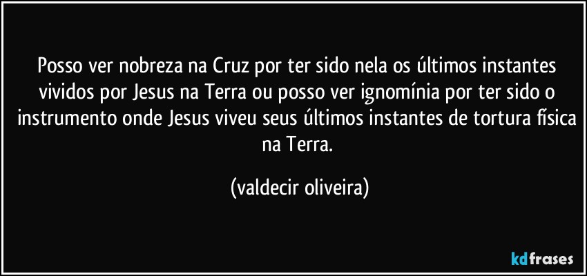 Posso ver nobreza na Cruz por ter sido nela os últimos instantes vividos por Jesus na Terra ou posso ver ignomínia por ter sido o instrumento onde Jesus viveu seus últimos instantes de tortura física na Terra. (valdecir oliveira)