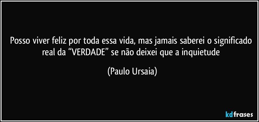 Posso viver feliz por toda essa vida, mas jamais saberei o significado real da “VERDADE” se não deixei que a inquietude (Paulo Ursaia)