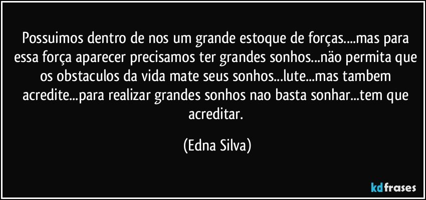 Possuimos dentro de nos um grande estoque de forças...mas para essa força aparecer precisamos ter grandes sonhos...näo permita que os obstaculos da vida mate seus sonhos...lute...mas tambem acredite...para realizar grandes sonhos nao basta sonhar...tem que acreditar. (Edna Silva)