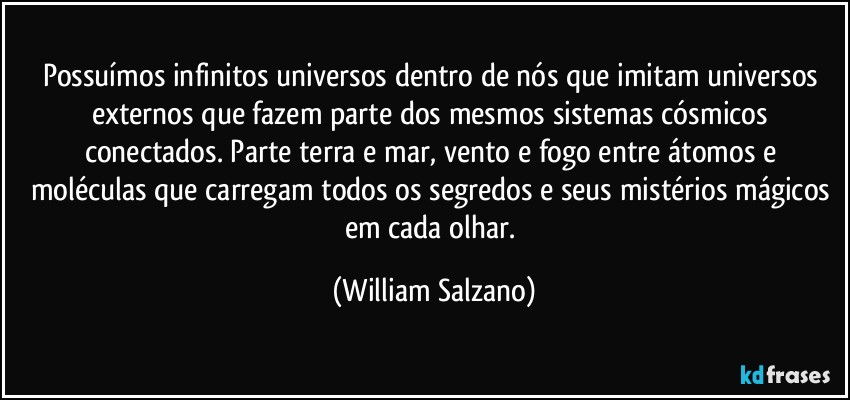 Possuímos infinitos universos dentro de nós que imitam universos externos que fazem parte dos mesmos sistemas cósmicos conectados.  Parte terra e mar, vento e fogo entre átomos e moléculas que carregam todos os segredos e seus mistérios mágicos em cada olhar. (William Salzano)