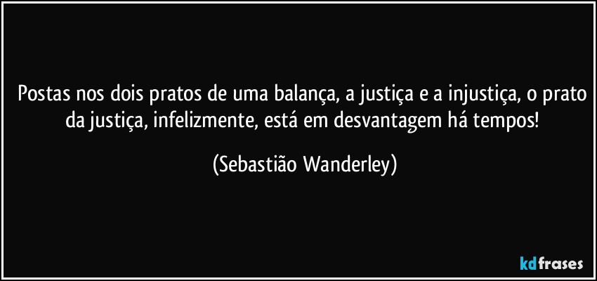 Postas nos dois pratos de uma balança, a justiça e a injustiça, o prato da justiça, infelizmente, está em desvantagem há tempos! (Sebastião Wanderley)