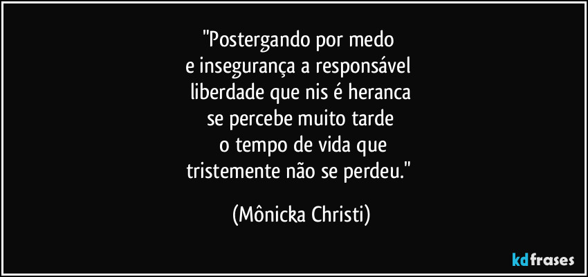 "Postergando por medo 
e insegurança a responsável 
liberdade que nis é heranca
se percebe muito tarde
 o tempo de vida que
tristemente não se perdeu." (Mônicka Christi)