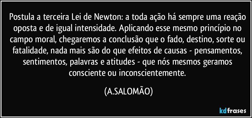 Postula a terceira Lei de Newton:  a toda ação há sempre uma reação oposta e de igual intensidade. Aplicando esse mesmo princípio no campo moral, chegaremos a conclusão que o fado, destino, sorte ou fatalidade, nada mais são do que efeitos de causas - pensamentos, sentimentos, palavras e atitudes -  que nós mesmos geramos consciente ou inconscientemente. (A.SALOMÃO)