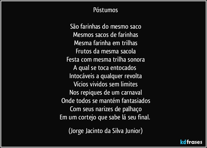 Póstumos

São farinhas do mesmo saco
Mesmos sacos de farinhas
Mesma farinha em trilhas
Frutos da mesma sacola
Festa com mesma trilha sonora
A qual se toca entocados 
Intocáveis a qualquer revolta
Vícios vividos sem limites
Nos repiques de um carnaval
Onde todos se mantém fantasiados
Com seus narizes de palhaço
Em um cortejo que sabe lá seu final. (Jorge Jacinto da Silva Junior)