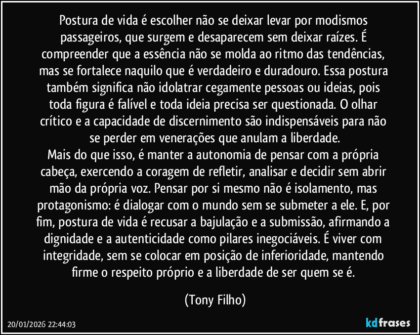 Postura de vida é escolher não se deixar levar por modismos passageiros, que surgem e desaparecem sem deixar raízes. É compreender que a essência não se molda ao ritmo das tendências, mas se fortalece naquilo que é verdadeiro e duradouro. Essa postura também significa não idolatrar cegamente pessoas ou ideias, pois toda figura é falível e toda ideia precisa ser questionada. O olhar crítico e a capacidade de discernimento são indispensáveis para não se perder em venerações que anulam a liberdade.
Mais do que isso, é manter a autonomia de pensar com a própria cabeça, exercendo a coragem de refletir, analisar e decidir sem abrir mão da própria voz. Pensar por si mesmo não é isolamento, mas protagonismo: é dialogar com o mundo sem se submeter a ele. E, por fim, postura de vida é recusar a bajulação e a submissão, afirmando a dignidade e a autenticidade como pilares inegociáveis. É viver com integridade, sem se colocar em posição de inferioridade, mantendo firme o respeito próprio e a liberdade de ser quem se é. (Tony Filho)