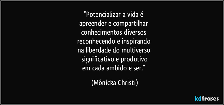 "Potencializar a vida é
apreender e compartilhar
conhecimentos diversos
reconhecendo e inspirando
na liberdade do multiverso
significativo e produtivo
em cada ambido e ser." (Mônicka Christi)