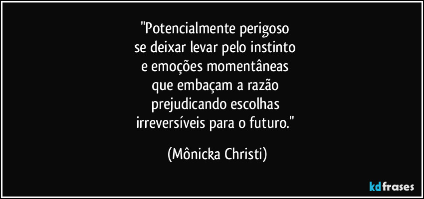 "Potencialmente perigoso 
se deixar levar pelo instinto 
e emoções momentâneas 
que embaçam a razão 
prejudicando escolhas 
irreversíveis para o futuro." (Mônicka Christi)