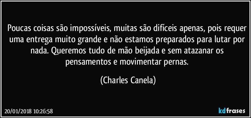 Poucas coisas são impossíveis, muitas são difíceis apenas, pois requer uma entrega muito grande e não estamos preparados para lutar por nada. Queremos tudo de mão beijada e sem atazanar os pensamentos e movimentar pernas. (Charles Canela)