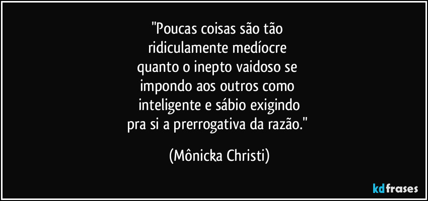 "Poucas coisas são tão 
ridiculamente medíocre 
quanto o inepto vaidoso se 
impondo aos outros como 
inteligente e sábio exigindo
pra si a prerrogativa da razão." (Mônicka Christi)