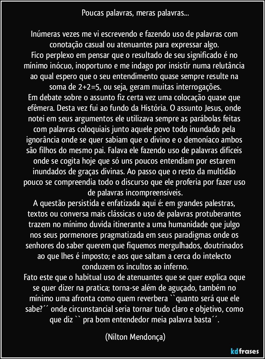 Poucas palavras, meras palavras...

Inúmeras vezes me vi escrevendo e fazendo uso de palavras com conotação casual ou atenuantes para expressar algo.   
Fico perplexo em pensar que o resultado de seu significado é no mínimo inócuo, inoportuno e me indago por insistir numa relutância ao qual espero que o seu entendimento quase sempre resulte na soma de 2+2=5, ou seja, geram muitas interrogações.
Em debate sobre o assunto fiz certa vez uma colocação quase que efêmera. Desta vez fui ao fundo da História. O assunto Jesus, onde notei em seus argumentos ele utilizava sempre as parábolas feitas com palavras coloquiais junto aquele povo todo inundado pela ignorância onde se quer sabiam que o divino e o demoníaco ambos são filhos do mesmo pai. Falava ele fazendo uso de palavras difíceis onde se cogita hoje que só uns poucos entendiam por estarem inundados de graças divinas. Ao passo que o resto da multidão pouco se compreendia todo o discurso que ele proferia por fazer uso de palavras incompreensíveis.
A questão persistida e enfatizada aqui é: em grandes palestras, textos ou conversa mais clássicas o uso de palavras protuberantes trazem no mínimo duvida itinerante a uma humanidade que julgo nos seus pormenores pragmatizada em seus paradigmas onde os senhores do saber querem que fiquemos mergulhados, doutrinados ao que lhes é imposto; e aos que saltam a cerca do intelecto conduzem os incultos ao inferno.
Fato este que o habitual uso de atenuantes que se quer explica oque se quer dizer na pratica; torna-se além de aguçado, também no mínimo uma afronta como quem reverbera ``quanto será que ele sabe?´´ onde circunstancial seria tornar tudo claro e objetivo, como que diz `` pra bom entendedor meia palavra basta´´. (Nilton Mendonça)