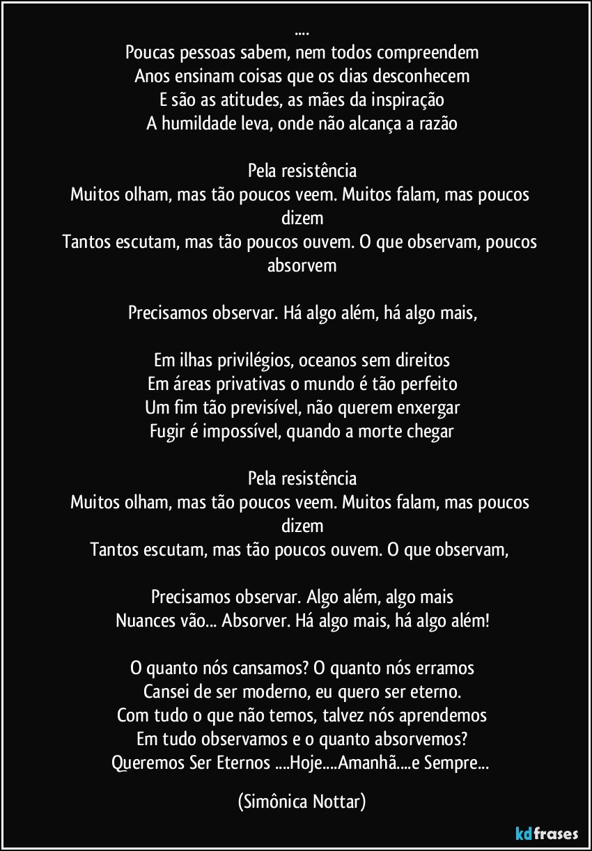 ...
Poucas pessoas sabem, nem todos compreendem
Anos ensinam coisas que os dias desconhecem
E são as atitudes, as mães da inspiração
A humildade leva, onde não alcança a razão

Pela resistência
Muitos olham, mas tão poucos veem. Muitos falam, mas poucos dizem
Tantos escutam, mas tão poucos ouvem. O que observam, poucos absorvem

Precisamos observar. Há algo além, há algo mais,

Em ilhas privilégios, oceanos sem direitos
Em áreas privativas o mundo é tão perfeito
Um fim tão previsível, não querem enxergar
Fugir é impossível, quando a morte chegar

Pela resistência
Muitos olham, mas tão poucos veem. Muitos falam, mas poucos dizem
Tantos escutam, mas tão poucos ouvem. O que observam, 

Precisamos observar. Algo além, algo mais
Nuances vão... Absorver. Há algo mais, há algo além!

O quanto nós cansamos? O quanto nós erramos
Cansei de ser moderno, eu quero ser eterno.
Com tudo o que não temos, talvez nós aprendemos
Em tudo observamos e o quanto absorvemos?
Queremos Ser Eternos ...Hoje...Amanhã...e Sempre... (Simônica Nottar)