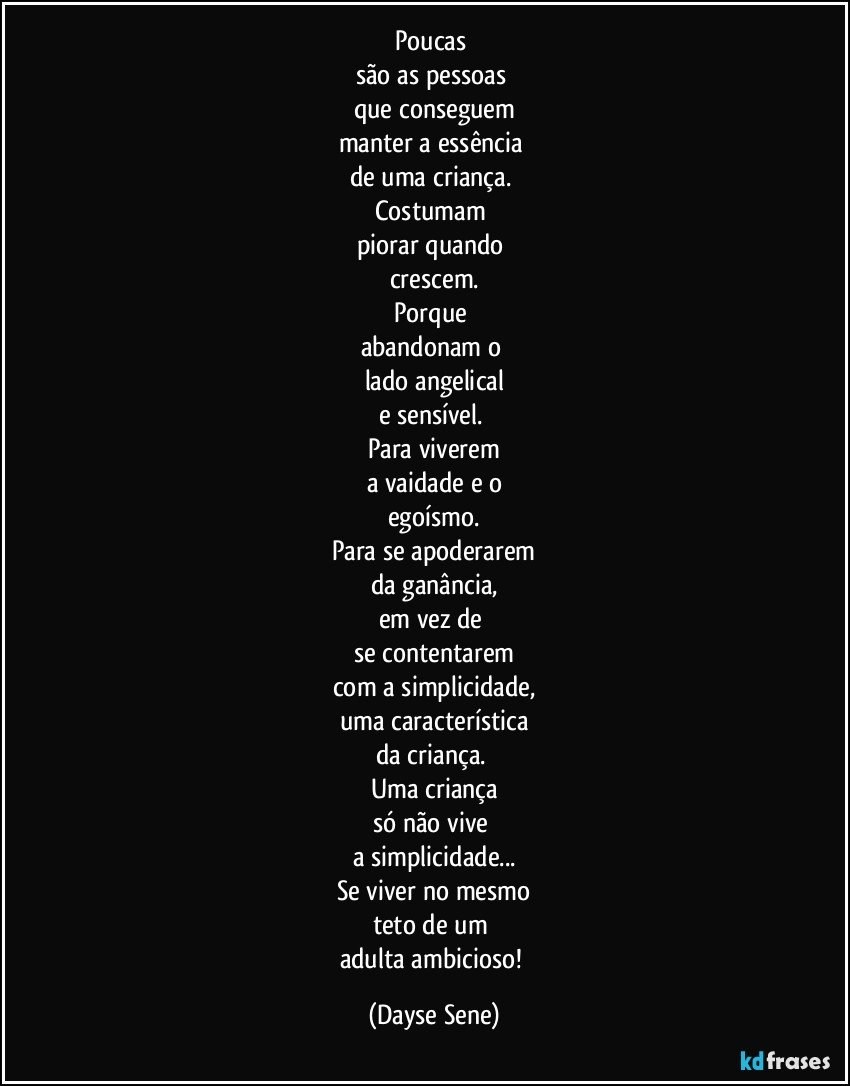 Poucas 
são as pessoas 
que conseguem
manter a essência 
de uma criança. 
Costumam 
piorar quando 
crescem.
Porque 
abandonam o 
lado angelical
e sensível. 
Para viverem
a vaidade e o
egoísmo.
Para se apoderarem
da ganância,
em vez de 
se contentarem
com a simplicidade,
uma característica
da criança. 
Uma criança
só não vive 
a simplicidade...
Se viver no mesmo
teto de um 
adulta ambicioso! (Dayse Sene)