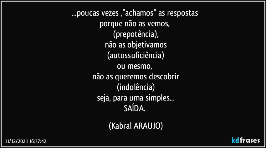 ...poucas vezes ,"achamos" as respostas 
porque não as vemos, 
(prepotência),
não  as objetivamos
(autossuficiência)
ou mesmo, 
não as queremos descobrir
(indolência)
seja, para uma simples...
SAÍDA. (KABRAL ARAUJO)