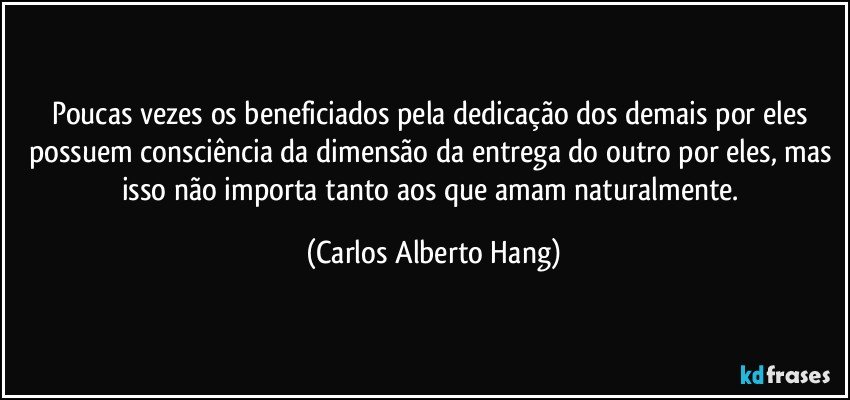 Poucas vezes os beneficiados pela dedicação dos demais por eles possuem consciência da dimensão da entrega do outro por eles, mas isso não importa tanto aos que amam naturalmente. (Carlos Alberto Hang)
