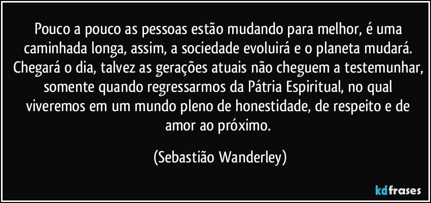 Pouco a pouco as pessoas estão mudando para melhor, é uma caminhada longa, assim, a sociedade evoluirá e o planeta mudará. Chegará o dia, talvez as gerações atuais não cheguem a testemunhar, somente quando regressarmos da Pátria Espiritual, no qual viveremos em um mundo pleno de honestidade, de respeito e de amor ao próximo. (Sebastião Wanderley)