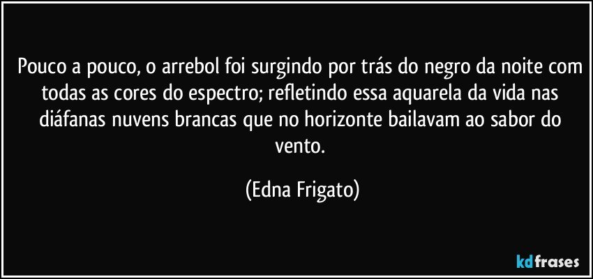 Pouco a pouco, o arrebol foi surgindo por trás do negro da noite com todas as cores do espectro; refletindo essa aquarela da vida nas diáfanas nuvens brancas que no horizonte bailavam ao sabor do vento. (Edna Frigato)