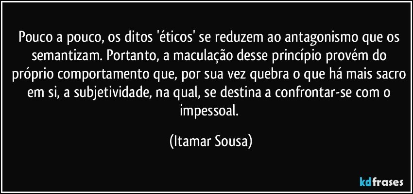 Pouco a pouco, os ditos 'éticos' se reduzem ao antagonismo que os semantizam. Portanto, a maculação desse princípio provém do próprio comportamento que, por sua vez quebra o que há mais sacro em si, a subjetividade, na qual, se destina a confrontar-se com o impessoal. (Itamar Sousa)