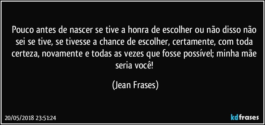 Pouco antes de nascer se tive a honra de escolher ou não disso não sei se tive, se tivesse a chance de escolher, certamente, com toda certeza, novamente e todas as vezes que fosse possível; minha mãe seria você! (Jean Frases)