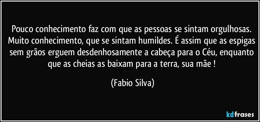 Pouco conhecimento faz com que as pessoas se sintam orgulhosas. Muito conhecimento, que se sintam humildes. É assim que as espigas sem grãos erguem desdenhosamente a cabeça para o Céu, enquanto que as cheias as baixam para a terra, sua mãe ! (Fabio Silva)