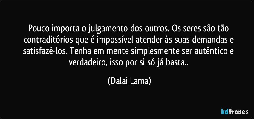 Pouco importa o julgamento dos outros. Os seres são tão contraditórios que é impossível atender às suas demandas e satisfazê-los. Tenha em mente simplesmente ser autêntico e verdadeiro, isso por si só já basta.. (Dalai Lama)