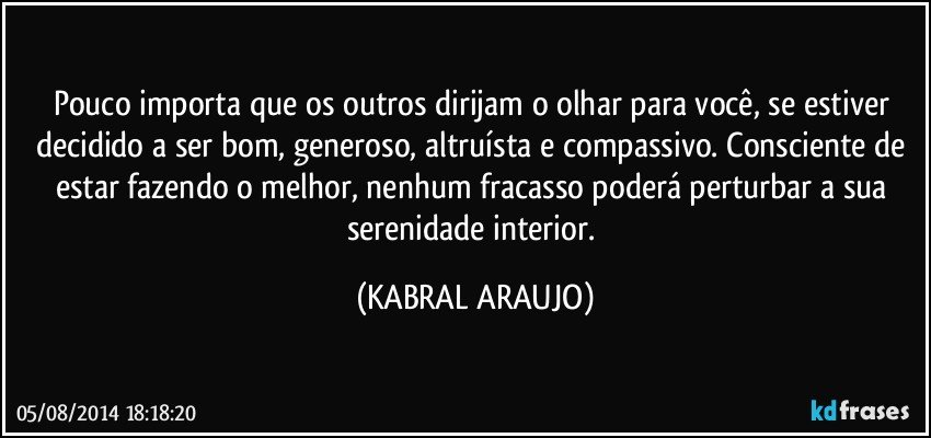 Pouco importa que os outros dirijam o olhar para você, se estiver decidido a ser bom, generoso, altruísta e compassivo. Consciente de estar fazendo o melhor, nenhum fracasso poderá perturbar a sua serenidade interior. (KABRAL ARAUJO)