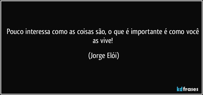 Pouco interessa como as coisas são, o que é importante é como você as vive! (Jorge Elói)