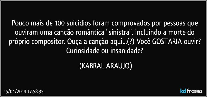 Pouco mais de 100 suicídios foram comprovados por pessoas que ouviram uma canção romântica "sinistra", incluindo a morte do próprio compositor. Ouça a canção aqui...(?) Você GOSTARIA ouvir? Curiosidade ou insanidade? (KABRAL ARAUJO)