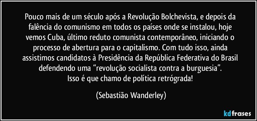 Pouco mais de um século após a Revolução Bolchevista, e depois da falência do comunismo em todos os países onde se instalou, hoje vemos Cuba, último reduto comunista contemporâneo, iniciando o processo de abertura para o capitalismo. Com tudo isso, ainda assistimos candidatos à Presidência da República Federativa do Brasil defendendo uma “revolução socialista contra a burguesia”. 
Isso é que chamo de política retrógrada! (Sebastião Wanderley)