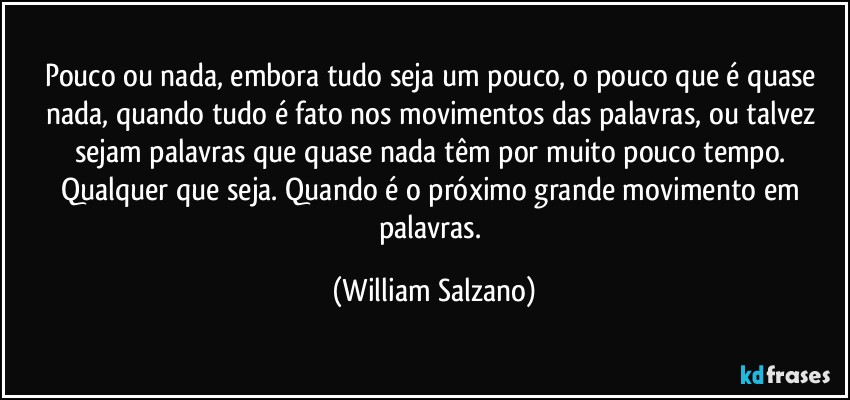 Pouco ou nada, embora tudo seja um pouco, o pouco que é quase nada, quando tudo é fato nos movimentos das palavras, ou talvez sejam palavras que quase nada têm por muito pouco tempo. Qualquer que seja. Quando é o próximo grande movimento em palavras. (William Salzano)