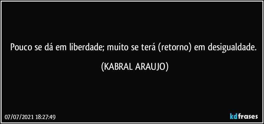 Pouco se dá em liberdade; muito se terá (retorno) em desigualdade. (KABRAL ARAUJO)