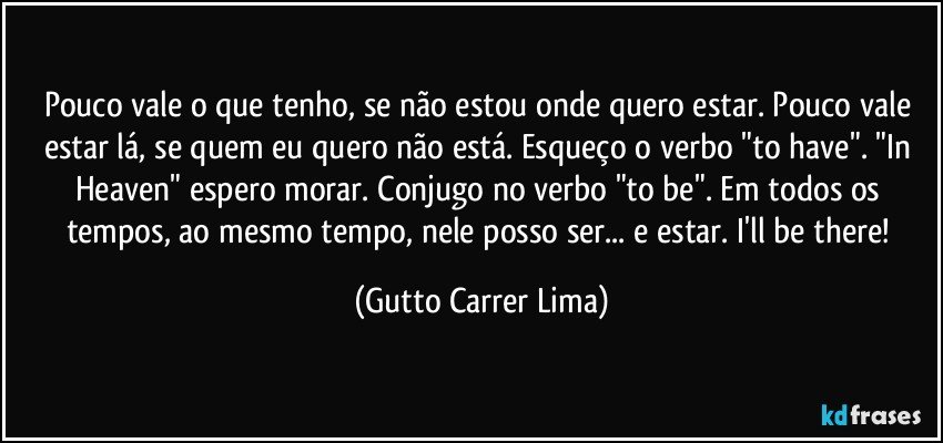 Pouco vale o que tenho, se não estou onde quero estar. Pouco vale estar lá, se quem eu quero não está. Esqueço o verbo "to have". "In Heaven" espero morar. Conjugo no verbo "to be". Em todos os tempos, ao mesmo tempo, nele posso ser... e estar. I'll be there! (Gutto Carrer Lima)