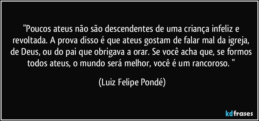 "Poucos ateus não são descendentes de uma criança infeliz e revoltada. A prova disso é que ateus gostam de falar mal da igreja, de Deus, ou do pai que obrigava a orar. Se você acha que, se formos todos ateus, o mundo será melhor, você é um rancoroso. " (Luiz Felipe Pondé)