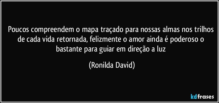 Poucos compreendem o mapa traçado para nossas almas nos trilhos de cada vida retornada, felizmente o amor ainda é poderoso o bastante para guiar em direção a luz (Ronilda David)