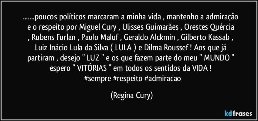 ...poucos políticos marcaram a minha vida  , mantenho a admiração e o respeito  por    Miguel Cury , Ulisses Guimarães , Orestes Quércia , Rubens Furlan , Paulo Maluf , Geraldo Alckmin , Gilberto   Kassab , Luiz Inácio Lula da Silva ( LULA ) e Dilma Roussef !  Aos que já partiram , desejo  " LUZ " e os que fazem parte do meu " MUNDO " espero   " VITÓRIAS " em todos os sentidos da VIDA !  
       #sempre  #respeito #admiracao (Regina Cury)