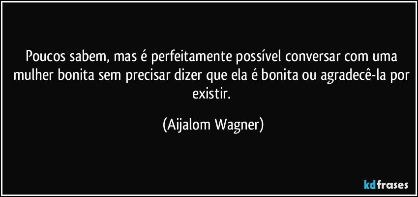 Poucos sabem, mas é perfeitamente possível conversar com uma mulher bonita sem precisar dizer que ela é bonita ou agradecê-la por existir. (Aijalom Wagner)