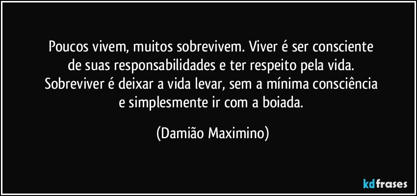 Poucos vivem, muitos sobrevivem. Viver é ser consciente 
de suas responsabilidades e ter respeito pela vida. 
Sobreviver é deixar a vida levar, sem a mínima consciência 
e simplesmente ir com a boiada. (Damião Maximino)