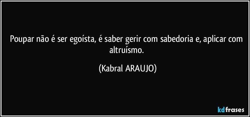 Poupar não é ser egoísta, é saber gerir com sabedoria e, aplicar com altruísmo. (KABRAL ARAUJO)