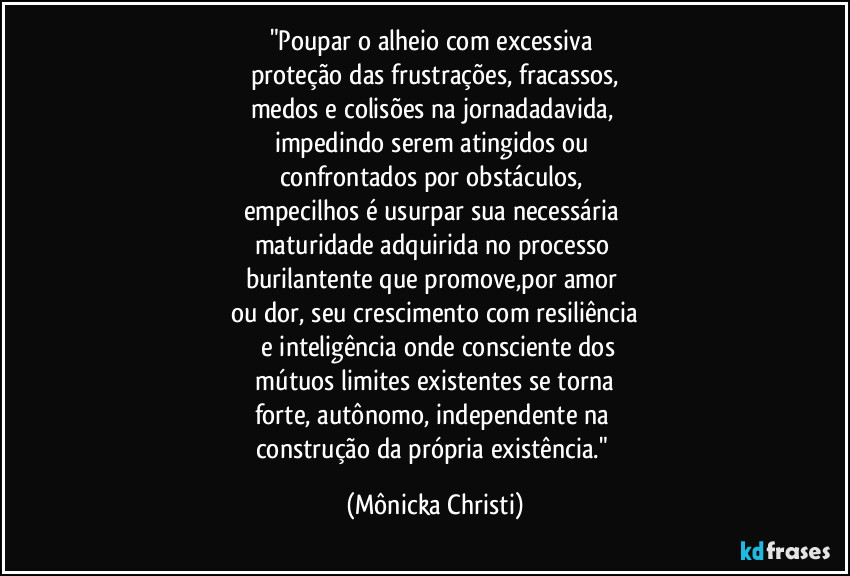 "Poupar o alheio com excessiva
proteção das frustrações, fracassos,
medos e colisões na jornadadavida,
impedindo serem atingidos ou
confrontados por obstáculos,
empecilhos é usurpar sua necessária
maturidade adquirida no processo
burilantente que promove,por amor
ou dor, seu crescimento com resiliência
e inteligência onde consciente dos
mútuos limites existentes se torna
forte, autônomo, independente na
construção da própria existência." (Mônicka Christi)
