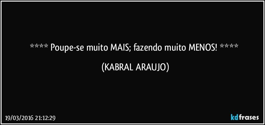    Poupe-se muito MAIS; fazendo muito MENOS!    (KABRAL ARAUJO)