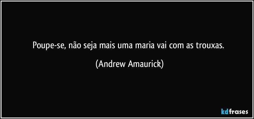 Poupe-se, não seja mais uma maria vai com as trouxas. (Andrew Amaurick)