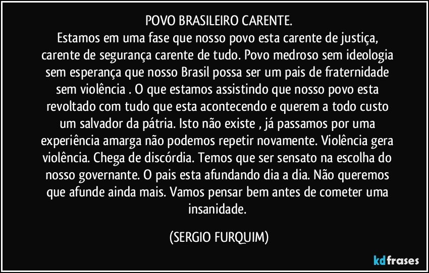 POVO BRASILEIRO CARENTE.
Estamos em uma fase que nosso povo esta carente de justiça, carente de segurança carente de tudo. Povo medroso sem ideologia sem esperança que nosso Brasil possa ser um pais de fraternidade sem violência . O que estamos assistindo que nosso povo esta revoltado com tudo que esta acontecendo e querem a todo custo um salvador da pátria. Isto não existe , já passamos por uma experiência amarga não podemos repetir novamente. Violência gera violência. Chega de discórdia. Temos que ser sensato na escolha do nosso governante. O pais esta afundando dia a dia. Não queremos que afunde ainda mais. Vamos pensar bem antes de cometer uma insanidade. (SERGIO FURQUIM)