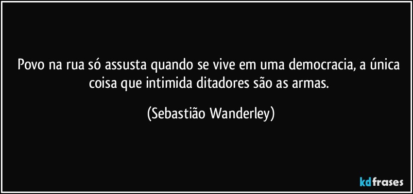 Povo na rua só assusta quando se vive em uma democracia, a única coisa que intimida ditadores são as armas. (Sebastião Wanderley)