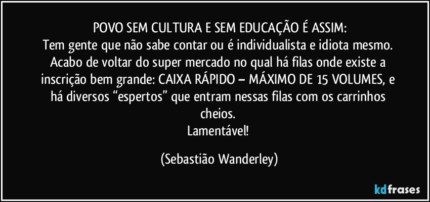 POVO SEM CULTURA E SEM EDUCAÇÃO É ASSIM:
Tem gente que não sabe contar ou é individualista e idiota mesmo. Acabo de voltar do super mercado no qual há filas onde existe a inscrição bem grande: CAIXA RÁPIDO – MÁXIMO DE 15 VOLUMES, e há diversos “espertos” que entram nessas filas com os carrinhos cheios. 
Lamentável! (Sebastião Wanderley)